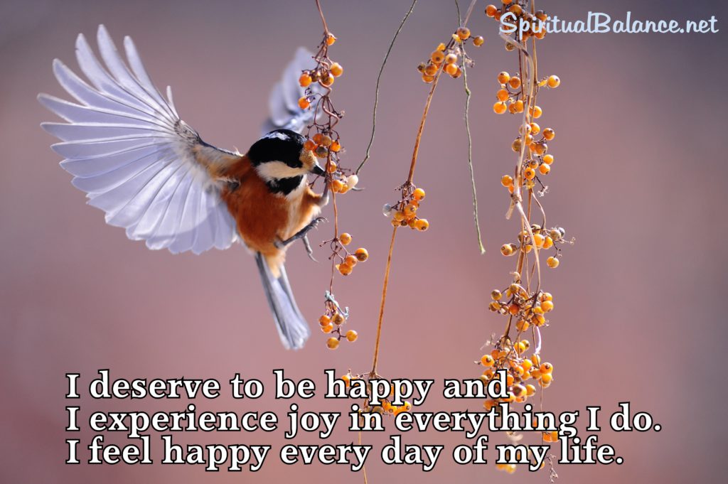 I deserve to be happy and I experience joy in everything I do. I feel happy every day of my life.